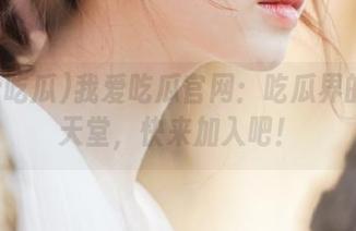 我爱吃瓜官网：吃瓜界的免费天堂，快来加入吧！