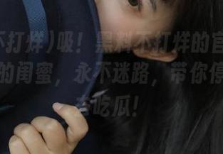 吸！黑料不打烊的官网链接就像我的闺蜜，永不迷路，带你停不停地去吃瓜！
