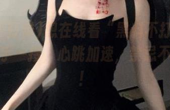 想在线看“黑料不打烊”？地址随手一搜，心跳加速，禁忌不再遥远！