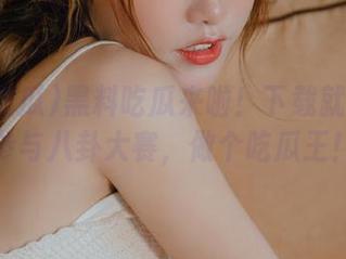 黑料吃瓜来啦！下载就能在线参与八卦大赛，做个吃瓜王！
